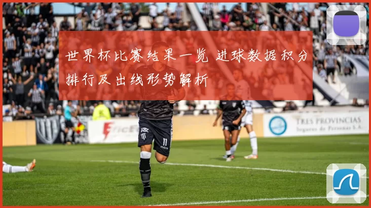 世界杯比赛结果一览 进球数据积分排行及出线形势解析