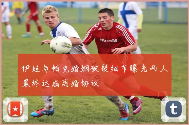 伊娃与帕克婚姻破裂细节曝光两人最终达成离婚协议