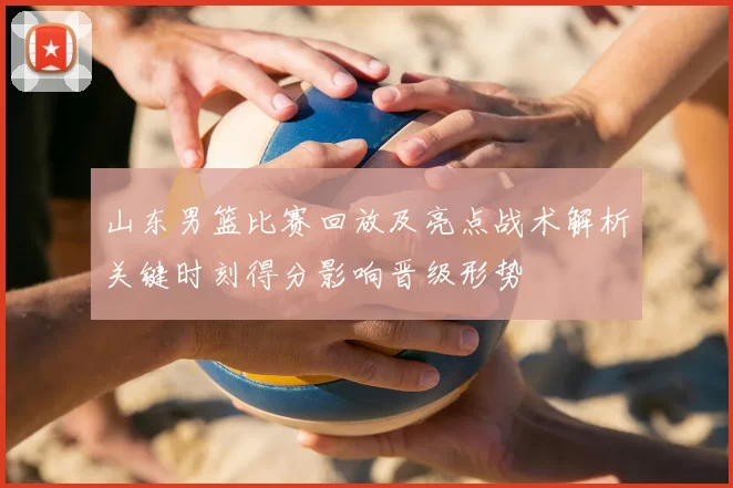山东男篮比赛回放及亮点战术解析关键时刻得分影响晋级形势