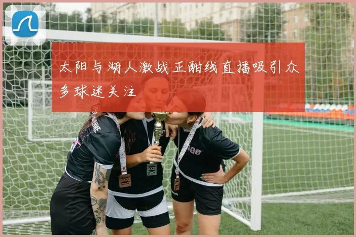 太阳与湖人激战正酣线直播吸引众多球迷关注