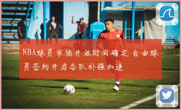 NBA球员市场开放时间确定 自由球员签约开启各队补强加速