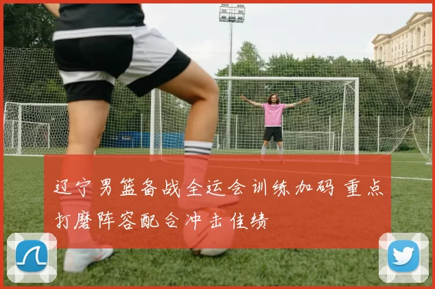 辽宁男篮备战全运会训练加码 重点打磨阵容配合冲击佳绩