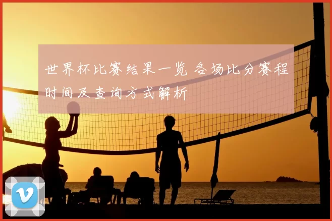 世界杯比赛结果一览 各场比分赛程时间及查询方式解析