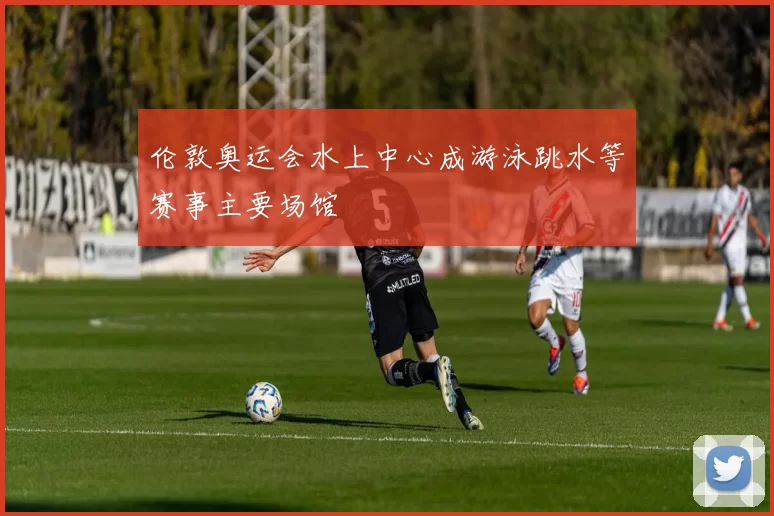 伦敦奥运会水上中心成游泳跳水等赛事主要场馆