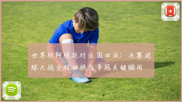 世界杯阿根廷对法国回放：决赛进球大战全程回顾与争冠关键瞬间