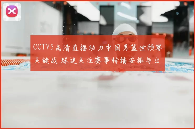 CCTV5高清直播助力中国男篮世预赛关键战 球迷关注赛事转播安排与出线形势