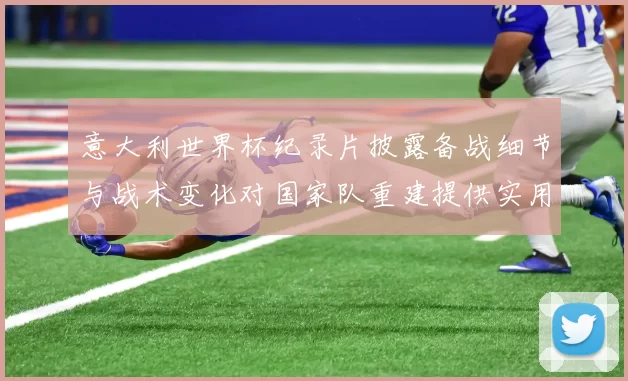 意大利世界杯纪录片披露备战细节与战术变化对国家队重建提供实用参考