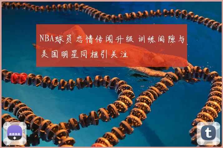 NBA球员恋情传闻升级 训练间隙与美国明星同框引关注