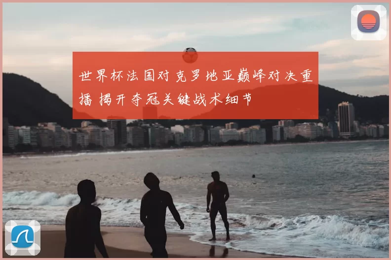 世界杯法国对克罗地亚巅峰对决重播 揭开夺冠关键战术细节