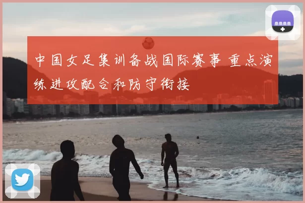 中国女足集训备战国际赛事 重点演练进攻配合和防守衔接