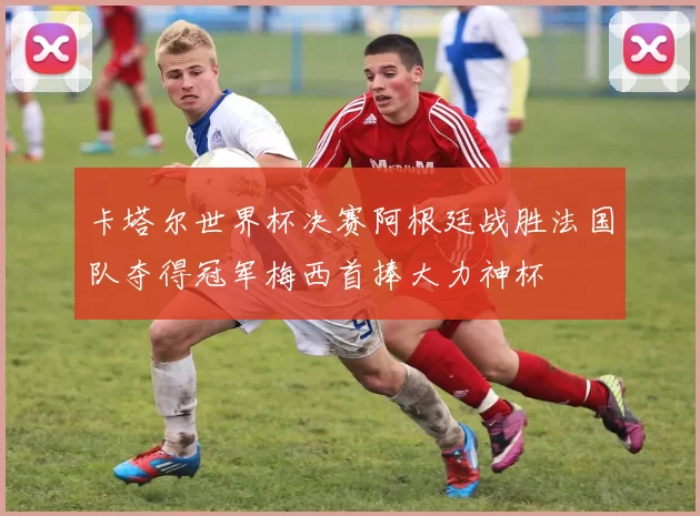 卡塔尔世界杯决赛阿根廷战胜法国队夺得冠军梅西首捧大力神杯