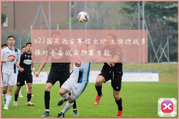 u23国足西安赛程出炉 主场迎战多强对手备战亚预赛考验