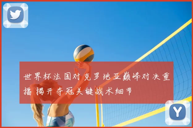 世界杯法国对克罗地亚巅峰对决重播 揭开夺冠关键战术细节