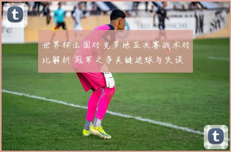 世界杯法国对克罗地亚决赛战术对比解析 冠军之争关键进球与失误