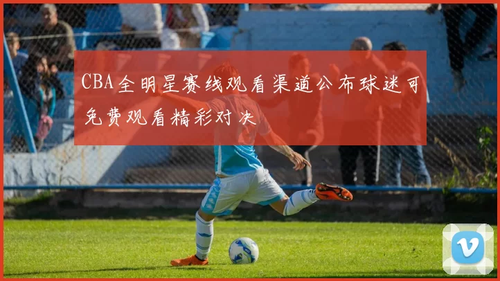 CBA全明星赛线观看渠道公布球迷可免费观看精彩对决