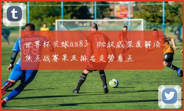 世界杯买球as83婰me权威深度解读焦点战赛果及排名走势看点