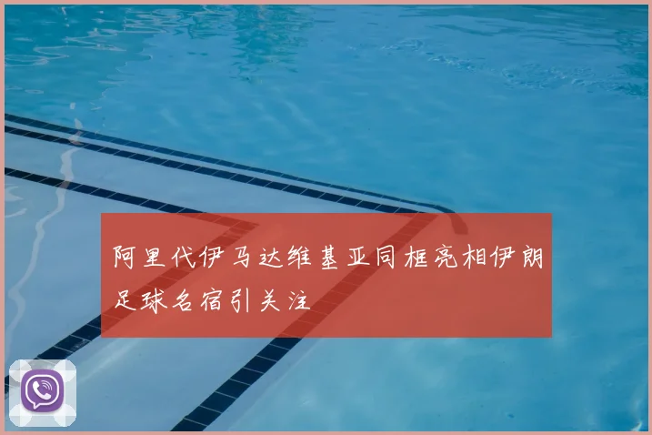 阿里代伊马达维基亚同框亮相伊朗足球名宿引关注