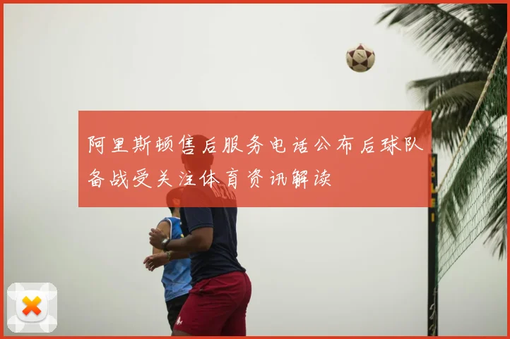 阿里斯顿售后服务电话公布后球队备战受关注体育资讯解读