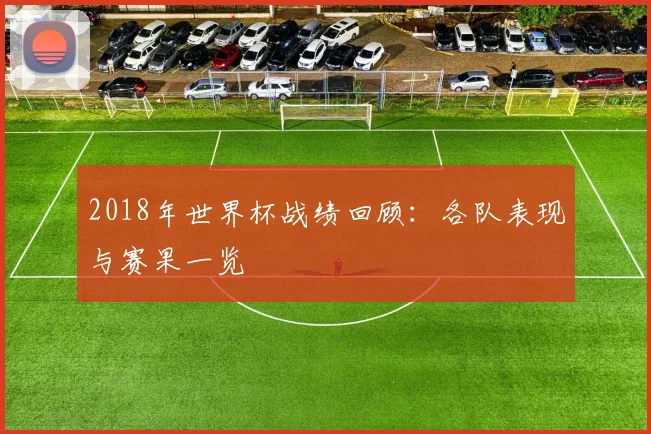 2018年世界杯战绩回顾:各队表现与赛果一览
