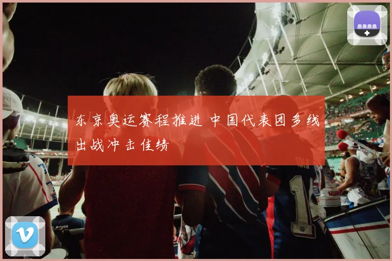 东京奥运赛程推进 中国代表团多线出战冲击佳绩