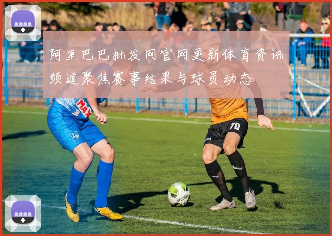 阿里巴巴批发网官网更新体育资讯频道聚焦赛事结果与球员动态