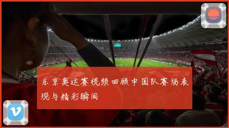 东京奥运赛视频回顾中国队赛场表现与精彩瞬间