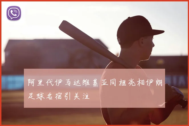 阿里代伊马达维基亚同框亮相伊朗足球名宿引关注