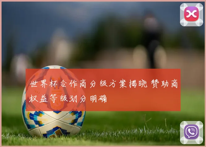 世界杯合作商分级方案揭晓 赞助商权益等级划分明确