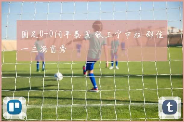 国足0-0闷平泰国 张玉宁中柱 邵佳一主场首秀