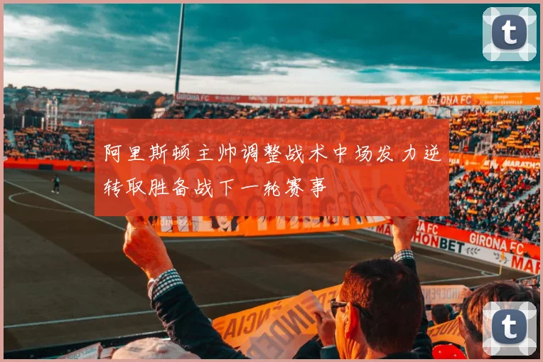 阿里斯顿主帅调整战术中场发力逆转取胜备战下一轮赛事